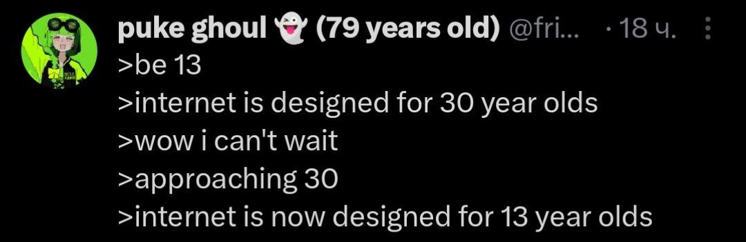 puke ghoul (79 years old) >be 13 >internet is designed for 30 year olds >wow can't wait >approaching 30 >internet is now designed for 13 year olds