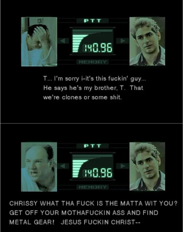 PTT a sorry i-it’s this fuckin’ guy... He says he’s my brother, That we're clones or some shit. PTT CHRISSY WHAT THA FUCK IS THE МАТТА WIT YOU? GET OFF YOUR MOTHAFUCKIN ASS AND FIND METAL GEAR! JESUS 