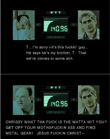 PTT a sorry i-it’s this fuckin’ guy... He says he’s my brother, That we're clones or some shit. PTT CHRISSY WHAT THA FUCK IS THE МАТТА WIT YOU? GET OFF YOUR MOTHAFUCKIN ASS AND FIND METAL GEAR! JESUS 