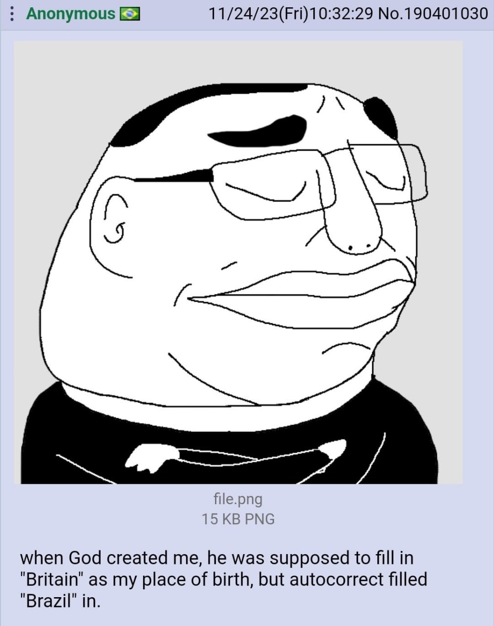 Anonymous No.190401030 file.png 15 PNG when God created me, he was supposed to fill in "Britain" as my place of birth, but autocorrect filled "Brazil" in.