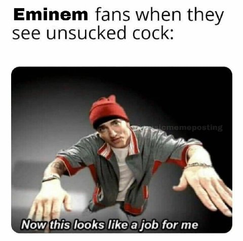 Eminem fans when they see unsucked cock: 7 looks like a job for me