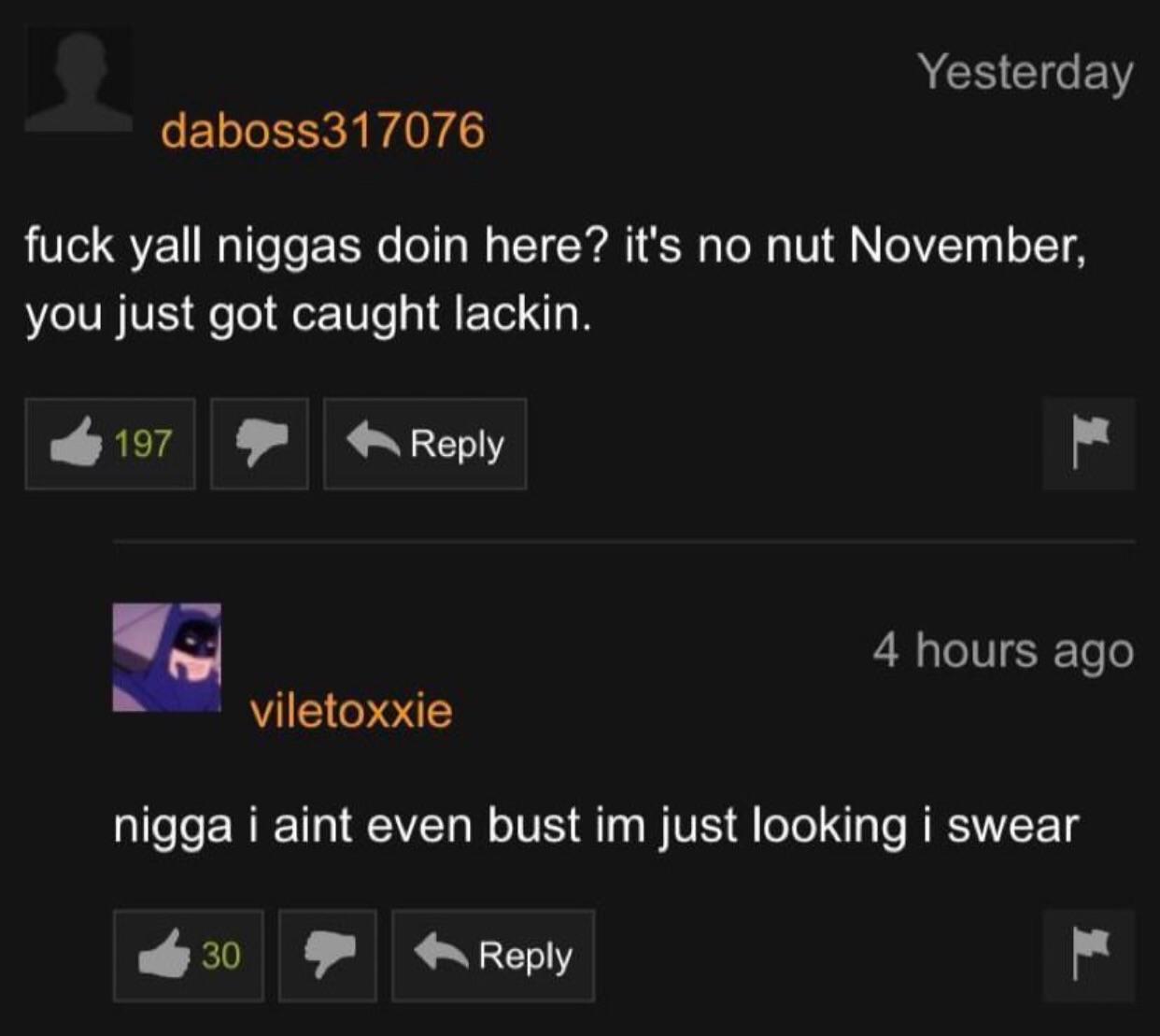 Yesterday daboss317076 fuck yall niggas doin here? it's no nut November, you just got caught lackin. $157 4 hours ago viletoxxie nigga i aint even bust just looking i swear 8