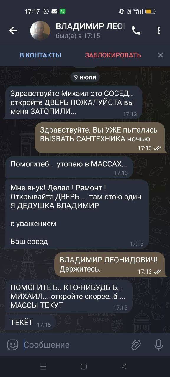 17:17 30: ВЛАДИМИР ЛЕО был(а) в в 17:15 В КОНТАКТЫ ЗАБЛОКИРОВАТЬ 9 июля Здравствуйте Михаил это СОСЕД откройте ДВЕРЬ ПОЖАЛУИСТА вы меня ЗАТОПИЛИ Здравствуйте. Вы УЖЕ пытались ВЫЗВАТЬ САНТЕХНИКА ночью 