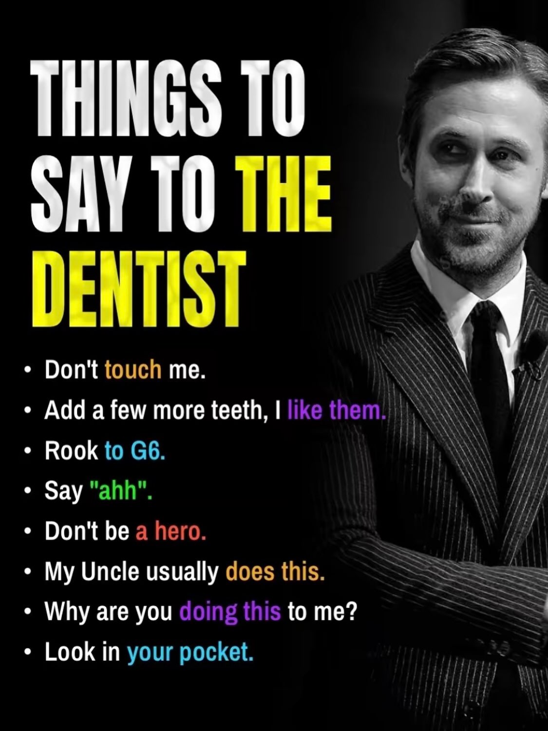 THINGS ТО SAY ТО THE DENTIST Don't touch me. Add a few more teeth, Rook to Say "ahh". Don't be a hero. i} My Uncle usually does this. Why are you to me? Look in your pocket.