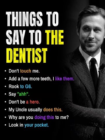 THINGS ТО SAY ТО THE DENTIST Don't touch me. Add a few more teeth, Rook to Say "ahh". Don't be a hero. i} My Uncle usually does this. Why are you to me? Look in your pocket.