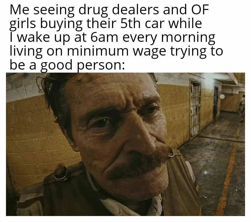 seeing drug dealers and OF girls buying their car while wake up at every morning living on minimum wage trying to be a good person: