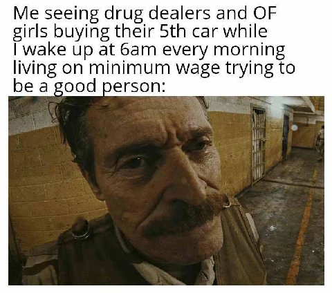 seeing drug dealers and OF girls buying their car while wake up at every morning living on minimum wage trying to be a good person: