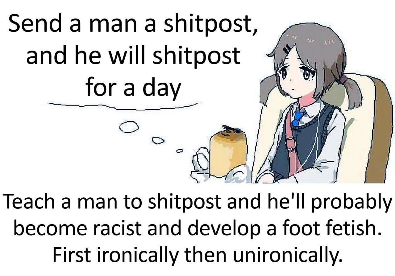 Send а тап а shitpost, and he for a day у a 6 Teach a man to shitpost and he'll probably become racist and develop a foot fetish. First ironically then unironically.