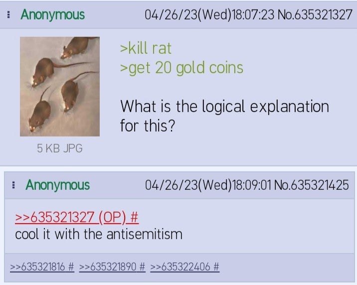 Anonymous 04/26/23(Wed)18:07:23 No.635321327 >kill rat >get 20 gold coins What Is the logical explanation for this? Anonymous 04/26/23(Wed)18:09:01 No.635321425 >>635321327 cool it with the antisemiti