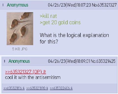 Anonymous 04/26/23(Wed)18:07:23 No.635321327 >kill rat >get 20 gold coins What Is the logical explanation for this? Anonymous 04/26/23(Wed)18:09:01 No.635321425 >>635321327 cool it with the antisemiti