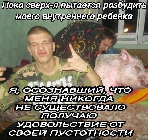 Пока сверх-я пытается разбудить моего внутреннего ребенка ДА НЕ СУЩЕСТВОВАЛО ПОЛУЧАЮ УДОВОЛЬСТВИЕ ПУСТОТНОСТИ