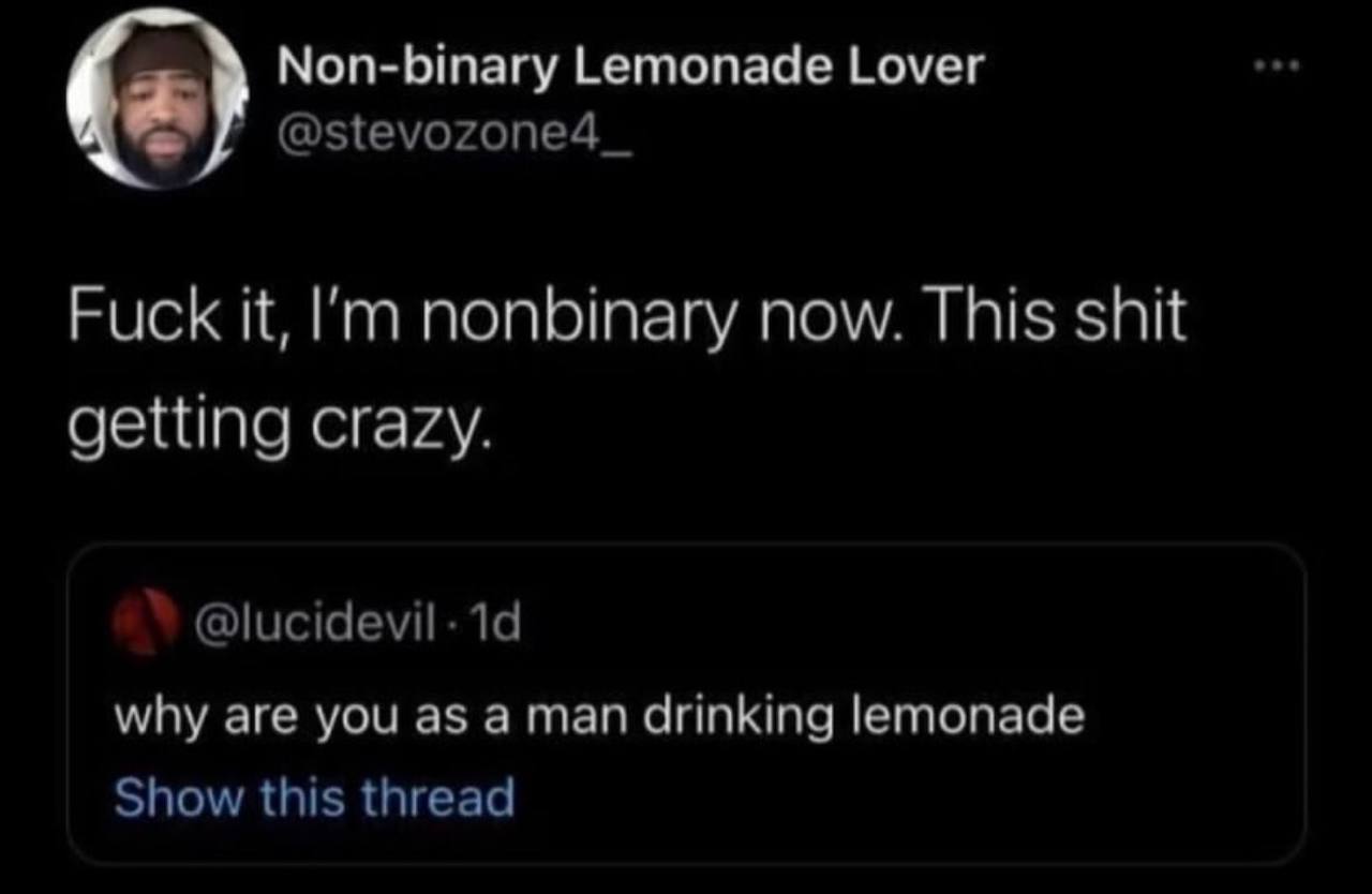Non-binary Lemonade Lover @Зеуогопе4_ Fuck it, nonbinary now. This shit getting crazy. @lucidevil- why are you as a man drinking lemonade Show this thread