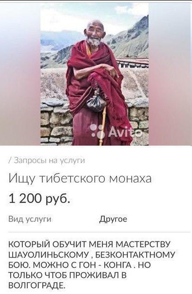we я Ишу тибетского монаха 1 200 руб. Вид услуги Другое КОТОРЫЙ ОБУЧИТ МЕНЯ МАСТЕРСТВУ ШАУОЛИНЬСКОМУ БЕЗКОНТАКТНОМУ БОЮ. МОЖНО С ГОН КОНГА. НО ТОЛЬКО ЧТОБ ПРОЖИВАЛ В ВОЛГОГРАДЕ.