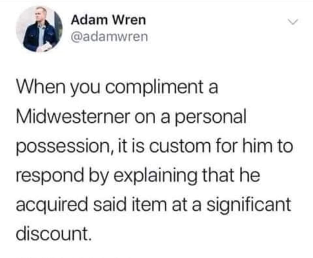 Adam Wren @adamwren When you compliment a Midwesterner on a personal possession, it is custom for him to respond explaining that he acquired said item at a significant discount.
