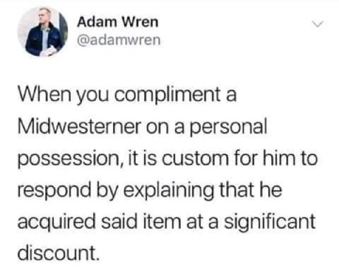 Adam Wren @adamwren When you compliment a Midwesterner on a personal possession, it is custom for him to respond explaining that he acquired said item at a significant discount.