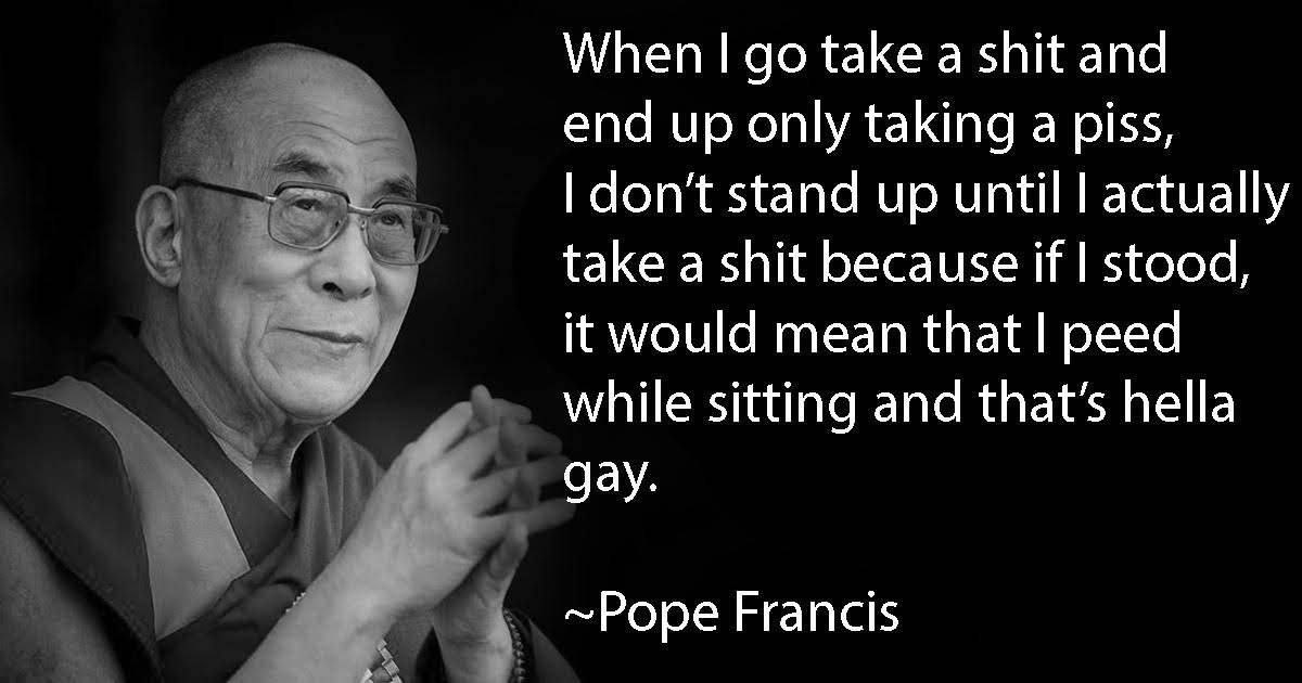 When до take a shit and end up only taking a piss, don’t stand up until actually take а shit because if stood, it would mean that peed while sitting and that’s hella gay. ~Pope Francis