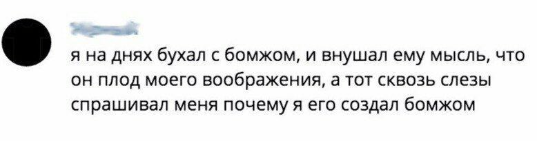 я на днях бухал с бомжом, и внушал ему мысль, что он плод моего воображения, а тот сквозь слезы спрашивал меня почему я его создал бомжом