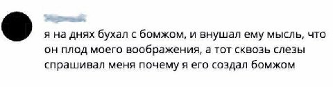 я на днях бухал с бомжом, и внушал ему мысль, что он плод моего воображения, а тот сквозь слезы спрашивал меня почему я его создал бомжом