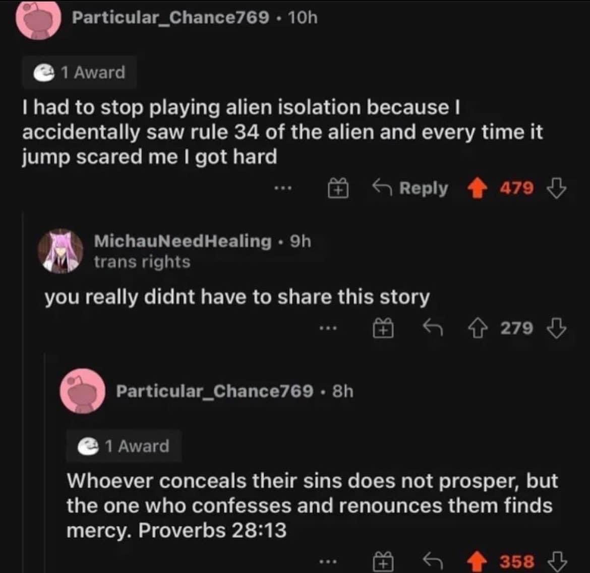 had to stop playing alien isolation because accidentally saw rule 34 of the alien and every time it jump scared me got hard you really didnt have to share this story Whoever conceals their sins does n