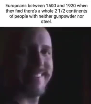 Europeans between 1500 and 1920 when they find there's a whole 2 1/2 continents of people with neither gunpowder nor