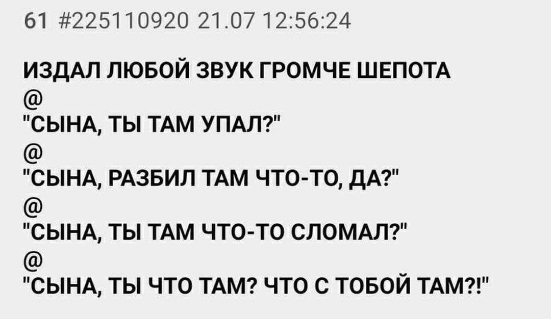 61 #225110920 21.07 12:56:24 ИЗДАЛ ЛЮБОЙ ЗВУК ГРОМЧЕ ШЕПОТА "СЫНА, ТЫ ТАМ УПАЛ?" "СЫНА, РАЗБИЛ ТАМ ЧТО-ТО, ДА?" "СЫНА, ТЫ ТАМ ЧТО-ТО СЛОМАЛ?" "СЫНА, ТЫ ЧТО ТАМ? ЧТО С ТОБОЙ ТАМ?!"