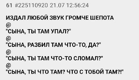 61 #225110920 21.07 12:56:24 ИЗДАЛ ЛЮБОЙ ЗВУК ГРОМЧЕ ШЕПОТА "СЫНА, ТЫ ТАМ УПАЛ?" "СЫНА, РАЗБИЛ ТАМ ЧТО-ТО, ДА?" "СЫНА, ТЫ ТАМ ЧТО-ТО СЛОМАЛ?" "СЫНА, ТЫ ЧТО ТАМ? ЧТО С ТОБОЙ ТАМ?!"