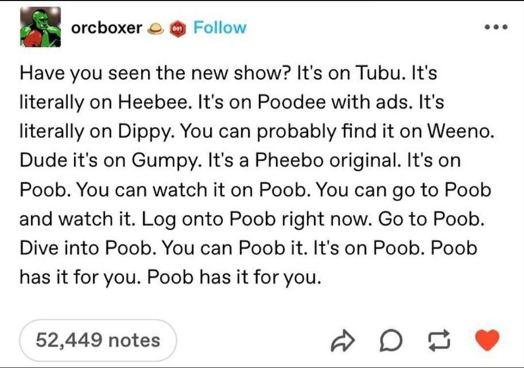 orcboxer Follow eee Have you seen the new show? It's on Tubu. It's literally on Heebee. It's on Poodee with ads. It's literally on Dippy. You can probably find it on Weeno. Dude it's on Gumpy. It's a 