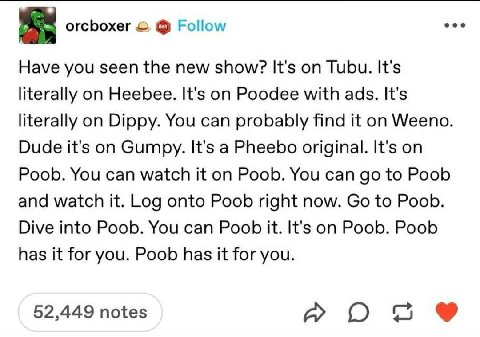 orcboxer Follow eee Have you seen the new show? It's on Tubu. It's literally on Heebee. It's on Poodee with ads. It's literally on Dippy. You can probably find it on Weeno. Dude it's on Gumpy. It's a 