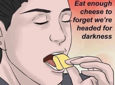 Eat enough cheese to forget we’re headed for darkness
