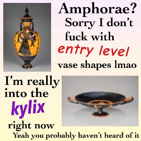 Amphorae? Sorry I don’t fuck with entry vase shapes really into the kylix right now Yeah you probably haven’t heard of it