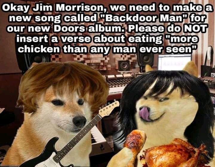2 Okay Jim Morrison, we need to new song called. "Backdoor Man our new Doors album. Please МОТ insert a verse about eating "more chicken than any man ever seen;