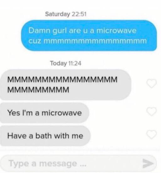 Saturday 22:51 Damn gurl are а microwave cuZ Today 11:24 MMMMMMMMMMMMMMMM MMMMMMMMM Yes a microwave Have a bath with me