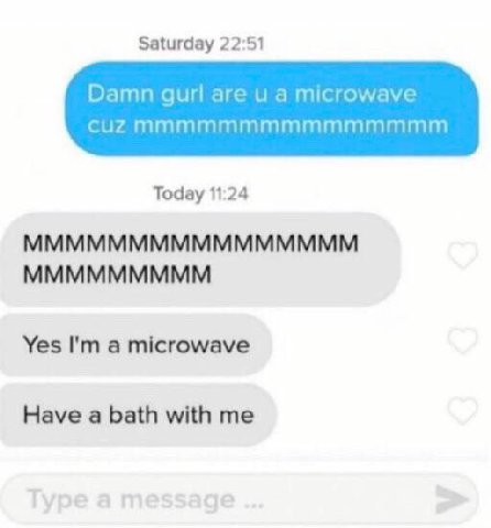 Saturday 22:51 Damn gurl are а microwave cuZ Today 11:24 MMMMMMMMMMMMMMMM MMMMMMMMM Yes a microwave Have a bath with me