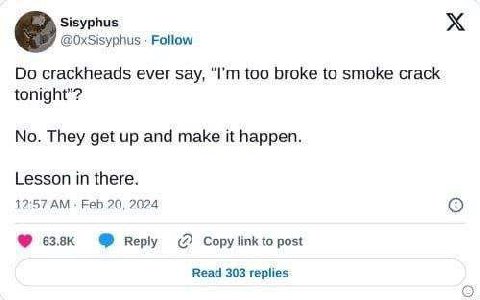 Sisyphus @OxSisyphus Follow crackheads ever say, too broke to smoke crack tonight"? No. They get up and make it happen. Lesson in there. 12:57 Feb 20, 2024 веру Copy link to post Read 303 replies