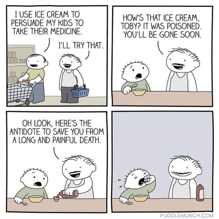 USE ICE CREAM TO HOW'S THAT ICE CREAM, PERSUADE MY KIDS TO TOBY? IT WAS POISONED. TAKE THEIR MEDICINE. YOU'LL BE GONE SOON. THAT. LOOK, HERE'S THE ANTIDOTE TO SAVE YOU FROM A LONG AND PAINFUL DEATH. [