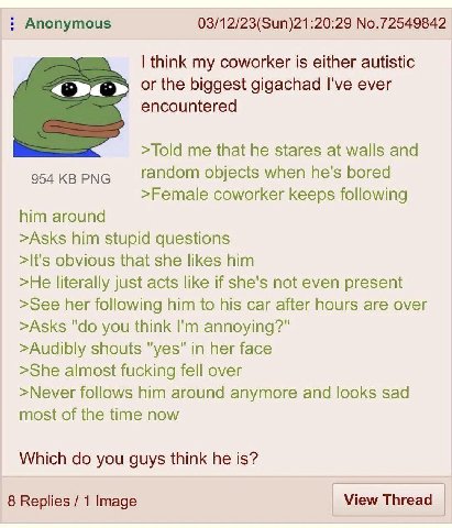 Anonymous 03/12/23(Sun)21:20:29 No.72549842 think my coworker is either autistic or the biggest gigachad I've ever encountered >Told me that he stares at walls and random objects when he's bored 954 P