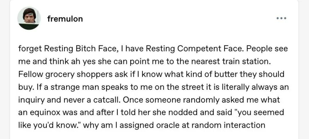 ооо A fremulon forget Resting Bitch Face, have Resting Competent Face. People see me and think yes she can point me to the nearest train station. Fellow grocery shoppers ask if Know what kind of butte