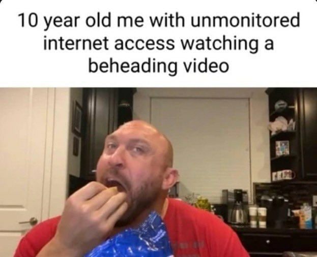 10 year old me with unmonitored internet access watching a beheading video