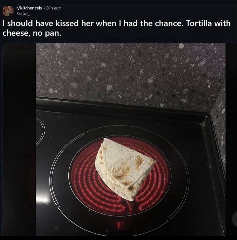 should have kissed her when had the chance. Tortilla with cheese, no pan