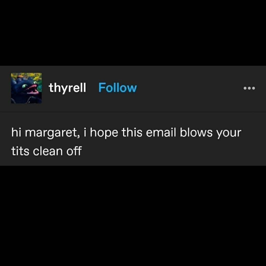 Follow thyrell margaret, i hope this email blows your tits clean off