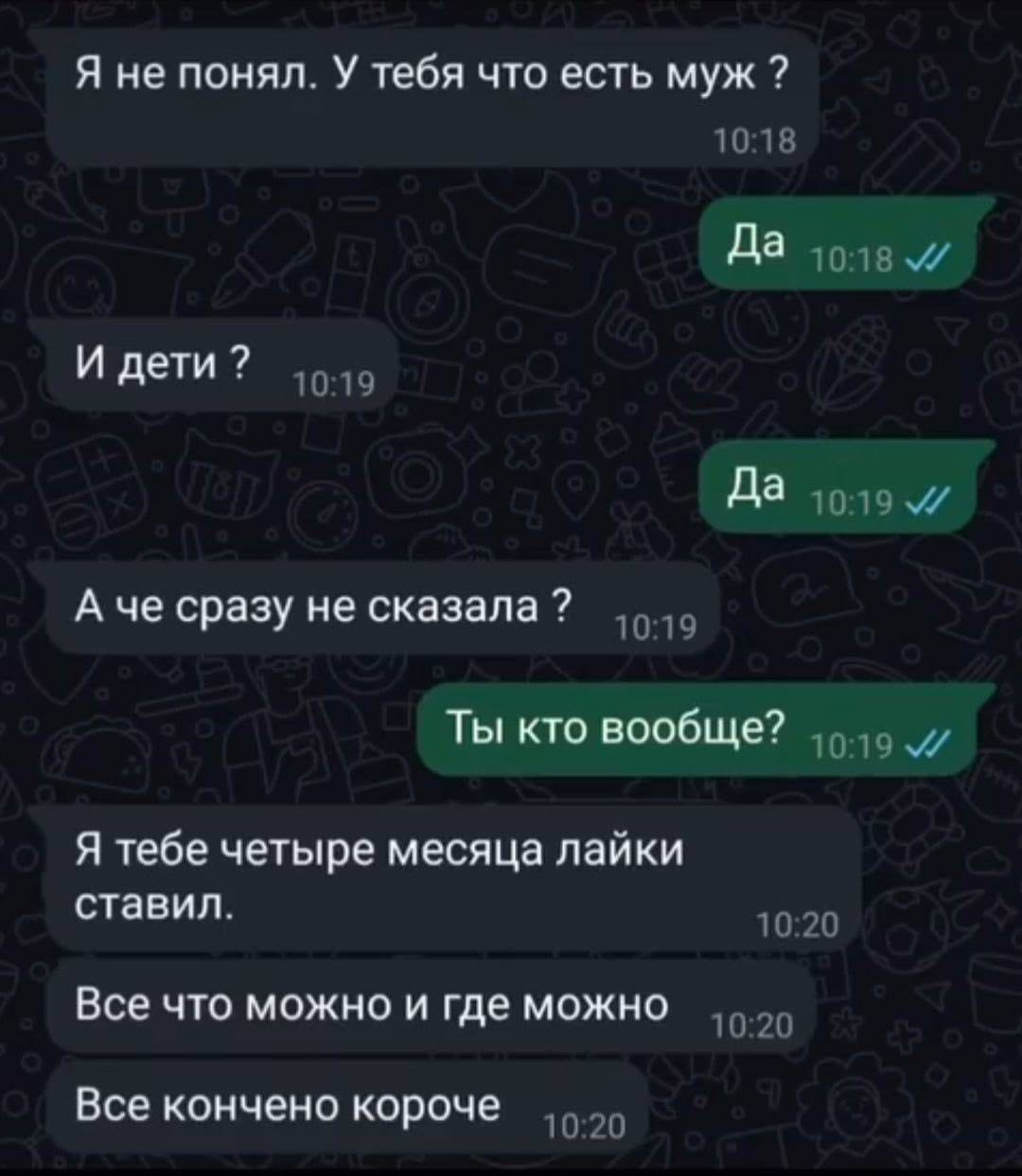 Я не понял. У тебя что есть муж 10:18 Да И дети 10:19 Да и А че сразу не сказала 10:19 Ты кто вообще? Я тебе четыре месяца лайки ставил. 10:20 Все что можно и где можно 10:20 Все кончено короче 10:20