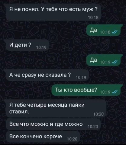 Я не понял. У тебя что есть муж 10:18 Да И дети 10:19 Да и А че сразу не сказала 10:19 Ты кто вообще? Я тебе четыре месяца лайки ставил. 10:20 Все что можно и где можно 10:20 Все кончено короче 10:20