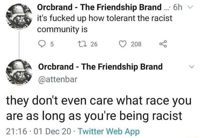 Orcbrand The Friendship Brand it's fucked up how tolerant the racist community is 5 26 208 Orcbrand The Friendship Brand @attenbar they don't even care what race you are as long as youre being racist 