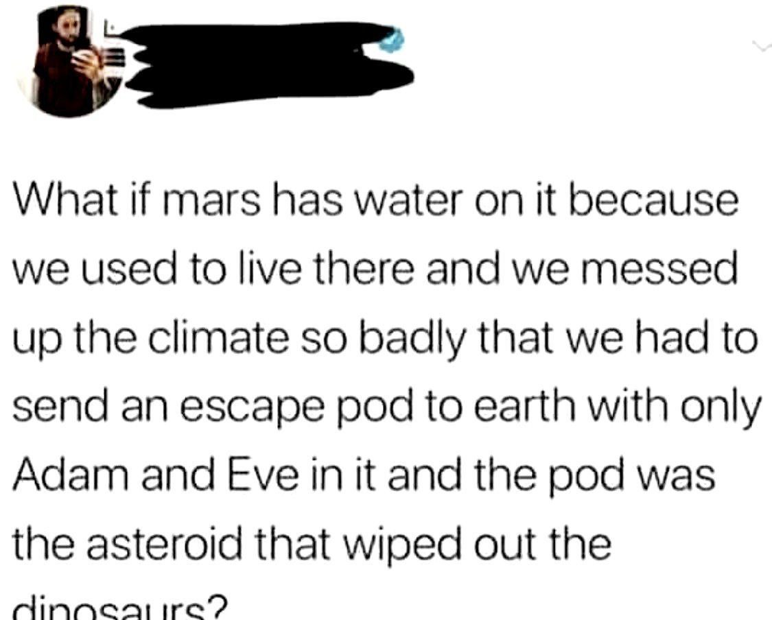 What if mars has water on it because we used to live there and we messed up the climate so badly that we had to send an escape pod to earth with only Adam and Eve in it and the pod was the asteroid th