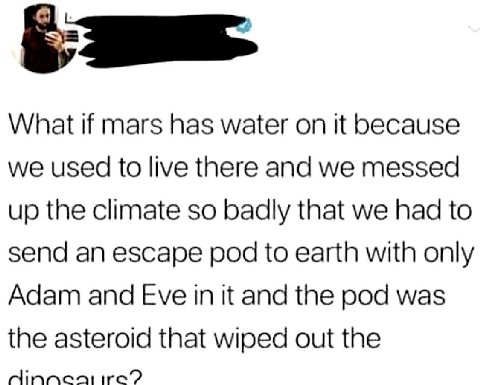 What if mars has water on it because we used to live there and we messed up the climate so badly that we had to send an escape pod to earth with only Adam and Eve in it and the pod was the asteroid th