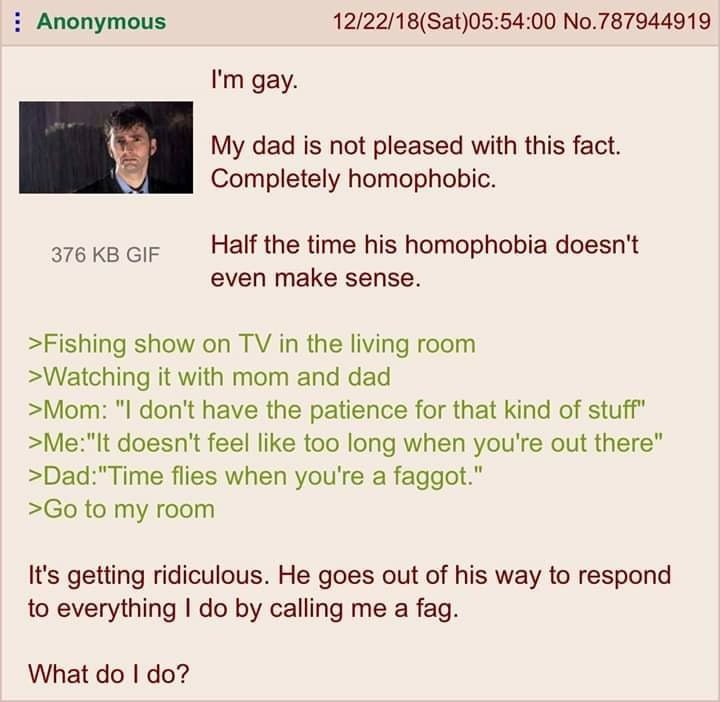 Anonymous No.787944919 gay. dad is not pleased with this fact. Completely homophobic. 376 GIF Half the time his homophobia doesn't even make sense. >Fishing show on in the living room >Watching it wit