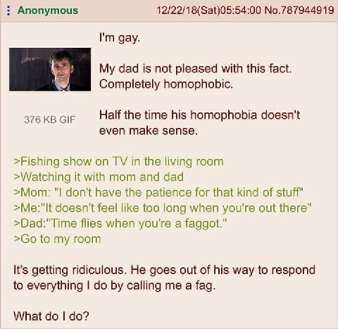 Anonymous No.787944919 gay. dad is not pleased with this fact. Completely homophobic. 376 GIF Half the time his homophobia doesn't even make sense. >Fishing show on in the living room >Watching it wit