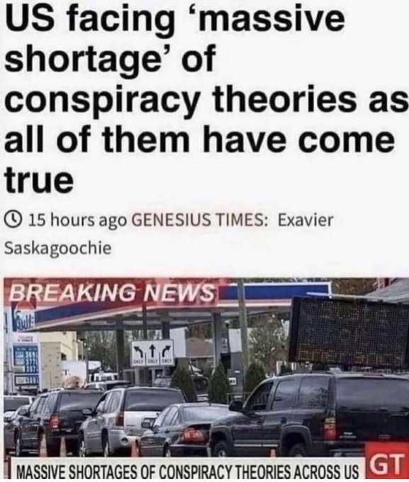 facing ‘massive shortage’ of conspiracy theories as all of them have come true 15 hours ago GENESIUS TIMES: Exavier Saskagoochie BREAKING MASSIVE SHORTAGES OF CONSPIRACY THEORIES ACROSS