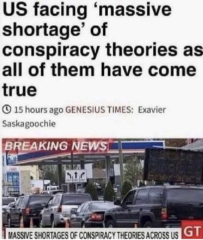 facing ‘massive shortage’ of conspiracy theories as all of them have come true 15 hours ago GENESIUS TIMES: Exavier Saskagoochie BREAKING MASSIVE SHORTAGES OF CONSPIRACY THEORIES ACROSS