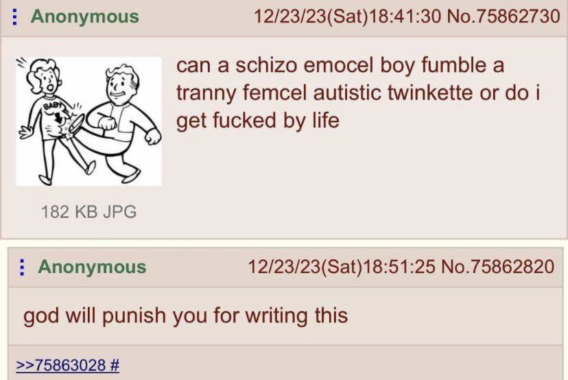 Anonymous 12/23/23(Sat)18:41:30 No.75862730 can a schizo emocel boy fumble a tranny femcel autistic twinkette i get fucked life 182 JPG Anonymous 12/23/23(Sat)18:51:25 No.75862820 god will punish you 